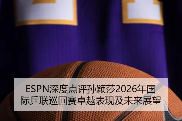 ESPN深度点评孙颖莎2026年国际乒联巡回赛卓越表现及未来展望